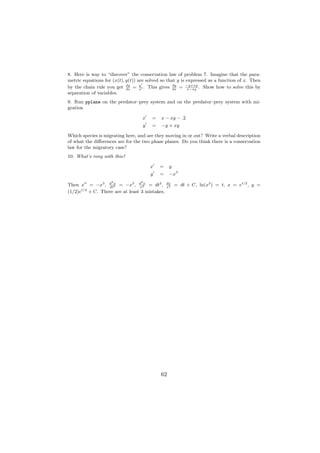 8. Here is way to “discover” the conservation law of problem 7. Imagine that the para-
metric equations for (x(t), y(t)) are solved so that y is expressed as a function of x. Then
by the chain rule you get dx = x . This gives dx = −y+xy . Show how to solve this by
                            dy     y               dy
                                                          x−xy
separation of variables.
9. Run pplane on the predator–prey system and on the predator–prey system with mi-
gration

                                   x    =   x − xy − .2
                                   y    =   −y + xy

Which species is migrating here, and are they moving in or out? Write a verbal description
of what the diﬀerences are for the two phase planes. Do you think there is a conservation
law for the migratory case?
10. What’s rong with this?

                                       x    =    y
                                       y    =    −x3
                    2              2
Then x = −x3 , d 2 = −x3 , d 3x = dt2 ,
               dt
                  x
                               x
                                                dx
                                                x2
                                                     = dt + C, ln(x2 ) = t, x = et/2 , y =
      t/2
(1/2)e + C. There are at least 3 mistakes.




                                            62
 