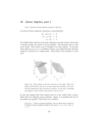 16    Linear Algebra, part 1

     Today: Systems of linear algebraic equations. Matrices.

A system of linear algebraic equations is something like
                                    2x − 3y + 5z = 0
                                        .7x − y + 3z = 0
                                                −y − 2z = 7
You might think, based on your past experience in math courses, that there
is always exactly one answer to every problem. The situation here is a bit
more subtle: This system can be thought of as three planes. If you plot
these planes in an (x, y, z) coordinate system, you might ﬁnd that all three
happen to intersect in a single point. That point is the solution, in that
case.


                   20                                               30

                                                                    20
                   10

                                                                    10
                    0
                                                                     0
                  −10
                                                                   −10

                  −20
                                                                   −20

                  −30                                              −30
                    0                                                5
                                                          0                              5
                        −20                         −10                  0
                                              −20                                    0
                                        −30
                              −40 −40                                        −5 −5




     Figure 16.1 Three planes on the left, and three on the right. When two
     planes in 3D intersect, they do so in a line unless they coincide. In one case,
     the three planes have only one point in common. In the other, something
     else happens. That is subtle in the picture. Can you see it?

It may also happen that three planes meet in a line, rather than a point.
Then there are inﬁnitely many solutions. Again, it is possible that two of
the planes are parallel. Then there is no solution.

     Practice: 1) There is another possibility. Can you think what it might be?
     2) Which of these possibilities holds for the system x + y = 0, 2x + 2y = 3,
     z=5?


                                                              63
 