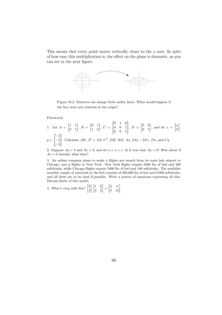 This means that every point moves vertically closer to the x axis. In spite
of how easy this multiplication is, the eﬀect on the plane is dramatic, as you
can see in the next ﬁgure.




        Figure 16.2 Matrices can change little smiley faces. What would happen if
        the face were not centered at the origin?


Problems
                                                 2           3
               »         –       »       –         0   1   0        »       –               » –
                   1   1           0   1                              5   0                  a
1. Let A =                 , B =           , C = 40    0   1 5, D =           , and let x =     ,
                   0   1           1   0                              0   5                  b
                                                   0   0   1
    2   3
     −1
y = 4−25. Calculate AB, A2 = AA, C 3 , DB, BD, Ax, 3Ax − 2Dz, Dx, and Cy.
     −4
2. Suppose Au = b and Av = b, and set s = u + v. Is it true that As = b? How about if
Av = 0 instead, what then?
3. An airline company plans to make x ﬂights per month from its main hub airport to
Chicago, and y ﬂights to New York. New York ﬂights require 6500 lbs of fuel and 200
softdrinks, while Chicago ﬂights require 5400 lbs of fuel and 180 softdrinks. The available
monthly supply of materials at the hub consists of 260,000 lbs of fuel and 9,000 softdrinks,
and all these are to be used if possible. Write a system of equations expressing all this.
Discuss faults of this model.
                           » –»      – »         –
                            2 1 2          2 4
4. What’s rong with this?              =
                            4 3 4          9 12




                                                 66
 