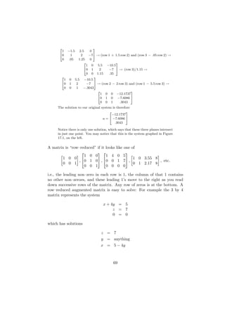 2                        3
       1    −1.5      2.5    0
      40      1        2    −75 → (row 1 + 1.5 row 2) and (row 3 − .05 row 2) →
       0     .05      1.25   0
                         2                  3
                           1 0 5.5 −10.5
                         40 1      2    −7 5 → (row 3)/1.15 →
                           0 0 1.15     .35
       2                        3
        1    0     5.5 −10.5
       40    1      2      −7 5 → (row 2 − 2 row 3) and (row 1 − 5.5 row 3) →
        0    0      1    −.3043
                                  2                   3
                                    1 0 0 −12.1737
                                  40 1 0 −7.6086 5
                                    0 0 1     .3043
     The solution to our original system is therefore
                                       2          3
                                         −12.1737
                                   u = 4 −7.6086 5
                                           .3043

     Notice there is only one solution, which says that these three planes intersect
     in just one point. You may notice that this is the system graphed in Figure
     17.1, on the left.

A matrix is “row–reduced” if it looks        like one of
                                                
                   1 0 0        1 4           0 5
       1 0 0              , 0 0                     1 0 3.55 8
                 , 0 1 0                      1 7 ,              , etc.
       0 0 1                                           0 1 2.17 8
                   0 0 1        0 0           0 0

i.e., the leading non–zero in each row is 1, the column of that 1 contains
no other non–zeroes, and these leading 1’s move to the right as you read
down successive rows of the matrix. Any row of zeros is at the bottom. A
row–reduced augmented matrix is easy to solve: For example the 3 by 4
matrix represents the system

                                    x + 4y = 5
                                         z = 7
                                         0 = 0

which has solutions

                                   z = 7
                                   y = anything
                                   x = 5 − 4y



                                           69
 