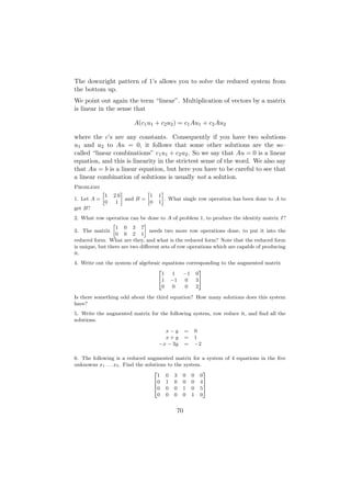 The downright pattern of 1’s allows you to solve the reduced system from
the bottom up.
We point out again the term “linear”. Multiplication of vectors by a matrix
is linear in the sense that

                             A(c1 u1 + c2 u2 ) = c1 Au1 + c2 Au2

where the c’s are any constants. Consequently if you have two solutions
u1 and u2 to Au = 0, it follows that some other solutions are the so–
called “linear combinations” c1 u1 + c2 u2 . So we say that Au = 0 is a linear
equation, and this is linearity in the strictest sense of the word. We also say
that Au = b is a linear equation, but here you have to be careful to see that
a linear combination of solutions is usually not a solution.
Problems
             »           –         »       –
                 1   2.6             1   1
1. Let A =                 and B =           . What single row operation has been done to A to
                 0    1              0   1
get B?
2. What row operation can be done to A of problem 1, to produce the identity matrix I?
                 »             –
                   1 0 3 7
3. The matrix                    needs two more row operations done, to put it into the
                   0 0 2 1
reduced form. What are they, and what is the reduced form? Note that the reduced form
is unique, but there are two diﬀerent sets of row operations which are capable of producing
it.
4. Write out the system of algebraic equations corresponding to the augmented matrix
                                   2                 3
                                     1   1   −1 0
                                   41 −1      0    35
                                     0   0    0    2

Is there something odd about the third equation? How many solutions does this system
have?
5. Write the augmented matrix for the following system, row reduce it, and ﬁnd all the
solutions.

                                           x−y       =   0
                                           x+y       =   1
                                         −x − 3y     =   −2

6. The following is a reduced augmented matrix for a system of 4 equations in the ﬁve
unknowns x1 . . . x5 . Find the solutions to the system.
                                    2                    3
                                      1 0 3 0 0 0
                                    60 1 0 0 0 4 7
                                    6                    7
                                    40 0 0 1 0 5 5
                                      0 0 0 0 1 0


                                                70
 