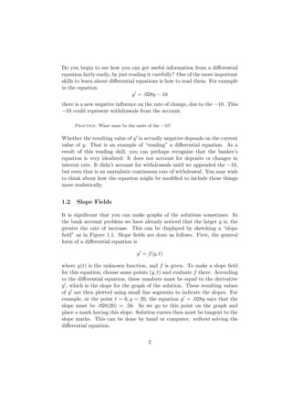 Do you begin to see how you can get useful information from a diﬀerential
equation fairly easily, by just reading it carefully? One of the most important
skills to learn about diﬀerential equations is how to read them. For example
in the equation
                                 y = .028y − 10
there is a new negative inﬂuence on the rate of change, due to the −10. This
−10 could represent withdrawals from the account.

      Practice: What must be the units of the −10?

Whether the resulting value of y is actually negative depends on the current
value of y. That is an example of “reading” a diﬀerential equation. As a
result of this reading skill, you can perhaps recognize that the banker’s
equation is very idealized: It does not account for deposits or changes in
interest rate. It didn’t account for withdrawals until we appended the −10,
but even that is an unrealistic continuous rate of withdrawal. You may wish
to think about how the equation might be modiﬁed to include those things
more realistically.


1.2   Slope Fields

It is signiﬁcant that you can make graphs of the solutions sometimes. In
the bank account problem we have already noticed that the larger y is, the
greater the rate of increase. This can be displayed by sketching a “slope
ﬁeld” as in Figure 1.1. Slope ﬁelds are done as follows. First, the general
form of a diﬀerential equation is

                                  y = f (y, t)

where y(t) is the unknown function, and f is given. To make a slope ﬁeld
for this equation, choose some points (y, t) and evaluate f there. According
to the diﬀerential equation, these numbers must be equal to the derivative
y , which is the slope for the graph of the solution. These resulting values
of y are then plotted using small line segments to indicate the slopes. For
example, at the point t = 6, y = 20, the equation y = .028y says that the
slope must be .028(20) = .56. So we go to this point on the graph and
place a mark having this slope. Solution curves then must be tangent to the
slope marks. This can be done by hand or computer, without solving the
diﬀerential equation.


                                       2
 
