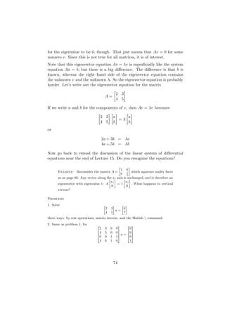 for the eigenvalue to be 0, though. That just means that Av = 0 for some
nonzero v. Since this is not true for all matrices, it is of interest.
Note that this eigenvector equation Av = λv is superﬁcially like the system
equation Ax = b, but there is a big diﬀerence. The diﬀerence is that b is
known, whereas the right–hand side of the eigenvector equation contains
the unknown v and the unknown λ. So the eigenvector equation is probably
harder. Let’s write out the eigenvector equation for the matrix

                                                  2 3
                                     A=
                                                  4 5

If we write a and b for the components of v, then Av = λv becomes

                                   2 3           a    a
                                                   =λ
                                   4 5           b    b
or

                                   2a + 3b = λa
                                   4a + 5b = λb

Now go back to reread the discussion of the linear system of diﬀerential
equations near the end of Lecture 15. Do you recognize the equations?

                                                      »
                                                      –
                                               1 0
      Example: Reconsider the matrix A =            1 which squeezes smiley faces
                                               0 2
      as on page 66. Any vector along the x– axis » unchanged, and is therefore an
                                       »    1     is –
                                         x1        x1
      eigenvector with eigenvalue 1: A        =1        . What happens to vertical
                                         0          0
      vectors?

Problems
1. Solve                             »         –    » –
                                         2   3       6
                                                 u=
                                         4   5       7
three ways: by row operations, matrix inverse, and the Matlab  command.
2. Same as problem 1, for      2                    3    2 3
                                 2   3       0    0       0
                               64    5       0    07     60 7
                               6                    7u = 6 7
                               40    0       1    15     40 5
                                 4   6       1    0       1




                                                 74
 