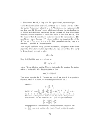 5. Solutions to Ax = b, if they exist for a particular b, are not unique.
These statements are all equivalent, in that if one of them is true of a partic-
ular matrix A, then they all are true of A. We discussed the equivalence of 1
and 2 on page 72. We won’t prove all the equivalences, but the implication
(4 implies 1) is the most interesting for our purpose, so let’s think about
that one: assume that there is a non-zero vector x such that Ax = 0. Now
the claim is that A cannot have an inverse under this circumstance. The
proof is very easy. Suppose A−1 exists. Multiply the equation Ax = 0 by
A−1 to get A−1 Ax = A−1 0 or x = 0. This contradicts the fact that x is
non-zero. Therefore A−1 does not exist.
Now we pull ourselves up by our own bootstraps, using these facts about
eigenvalue 0 to help us ﬁnd all eigenvalues. So suppose now that B is any 2
by 2 matrix and we want to solve

                                       Bx = λx

Note ﬁrst that this may be rewritten as

                                   (B − λI)x = 0

where I is the identity matrix. Now we just apply the previous discussion,
taking A to be (B − λI). The conclusion is that

                                  det(B − λI) = 0

This is our equation for λ. You can see, or will see, that it is a quadratic
equation. Once it is solved, we solve the previous one for x.

      Example:                            »        –
                                              1  2
                                     B=
                                              0−3
                          »      –      »     –          »               –
                            1  2          1 0              1−λ      2
      det(B − λI) = det(            −λ          ) = det(                   ) = (1 −
                            0 −3          0 1               0    −3 − λ
      λ)(−3 − λ) − 0 = 0. This is already factored so we ﬁnd λ = 1 or λ = −3.
      These must be the eigenvalues of B. The next step is to ﬁnd the eigenvectors.
      Take the case λ = 1. We must solve (B − 1I)x = 0. Explicitly this says
                                 »        –» – » –
                                   0   2    x1       0
                                                  =
                                   0 −4 x2           0

      These require x2 = 0, and note that is the only requirement. So you can take
          » –
           x1
      x=       where x1 is anything other than 0. Usually we take the simplest
            0


                                           76
 