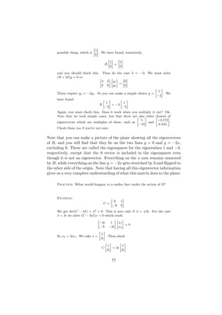 » –
                                  1
      possible thing, which is       . We have found, tentatively,
                                  0
                                          » – » –
                                           1      1
                                        B     =
                                           0      0

      and you should check this. Then do the case λ = −3: We must solve
      (B + 3I)y = 0 or           »      –» – » –
                                   4 2 y1        0
                                             =
                                   0 0 y2        0
                                                                    » –
                                                                      1
      These require y2 = −2y1 . So you can make a simple choice y =     . We
                                                                     −2
      have found                    » –       » –
                                      1         1
                                 B       = −3
                                     −2        −2
      Again, you must check this. Does it work when you multiply it out? Ok.
      Note that we took simple cases, but that there are» also–other »
                                                                     choices of
                                                                              –
                                                           5           −3.172
      eigenvectors which are multiples of these, such as        and             .
                                                         −10           6.344
      Check these too if you’re not sure.

Note that you can make a picture of the plane showing all the eigenvectors
of B, and you will ﬁnd that they lie on the two lines y = 0 and y = −2x,
excluding 0. These are called the eigenspaces for the eigenvalues 1 and −3,
respectively, except that the 0 vector is included in the eigenspaces even
though it is not an eigenvector. Everything on the x axis remains unmoved
by B, while everything on the line y = −2x gets stretched by 3 and ﬂipped to
the other side of the origin. Note that having all this eigenvector information
gives us a very complete understanding of what this matrix does to the plane:

      Practice: What would happen to a smiley face under the action of B?



      Example:                              »            –
                                                0    1
                                       C=
                                                −9   0
      We get det(C − λI) = λ2 + 9. This is zero only if λ = ±3i. For the case
      λ = 3i we solve (C − 3iI)x = 0 which reads
                                »            –» –
                                  −3i     1     x1
                                                     =0
                                  −9 −3i x2
                                 » –
                                   1
      So x2 = 3ix1 . We take x =      . Then check
                                  3i
                                     » –         » –
                                        1          1
                                   C        = 3i
                                       3i         3i


                                             77
 