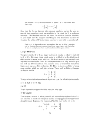 For the case λ = −3i, the only change is to replace i by −i everywhere, and
     check that                   »    –        »    –
                                     1             1
                                C        = −3i
                                    −3i           −3i

Note that for C, one has run into complex numbers, and so the nice ge-
ometric interpretation which was available in the plane for B is no longer
available. Two complex numbers are about the same as four real numbers,
so you might have to imagine something in four dimensions in order to
visualize the action of C in the same sense as we were able to visualize B.

     Practice: It does make sense, nevertheless, that not all 2 by 2 matrices
     can be thought of as stretching vectors in the plane: ﬁgure out what what
     C does to smiley faces, if you want to understand this point better.

Larger Matrices
The procedure for 3 by 3 and larger matrices is similar to what we just did
for 2 by 2’s. The main thing which needs to be ﬁlled in is the deﬁnition of
determinant for these larger matrices. We do not want to get involved with
big determinants in this class. To ﬁnd eigenvalues for a 3 by 3 matrix you
can look up determinants in your calculus book, or remember them from
high school algebra. Also see Lecture 20. There is also a possibility of using
some routines which are built into octave. These work as follows. Suppose
we have a matrix                          
                                    1 2 3
                              A = 4 5 6
                                    7 8 9
To approximate the eigenvalues of A you can type the following commands:
A=[1 2 3;4 5 6;7 8 9];
eig(A)
To get eigenvector approximations also you may type
[V D]=eig(A)
This creates a matrix V whose columns are approximate eigenvectors of A,
and a matrix D which is a “diagonal” matrix having approximate eigenvalues
along the main diagonal. For example, D in this case works out to be
                                                 
                              16.1168     0      0
                       D= 0          −1.1168 0
                                 0        0      0

                                         78
 
