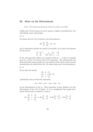 20     More on the Determinant

      Today: The determinant determines whether the matrix is invertible.

Unlike most of the lectures we aren’t going to explain everything here, but
will indicate most critical ideas.
2×2
You know that for 2 by 2 matrices, the determinant is

                                    a b
                             det        = ad − bc
                                    c d

and it determines whether the matrix is invertible. It is used in the formula
for the inverse
                            −1
                       a b           1      d −b
                               =
                       c d       ad − bc −c a
It also tells geometric eﬀects, for example if det(A) = −3 then A expands
areas by a factor of 3 and reverses the orientation. The determinant was
discovered when someone (like you, you could try this) solved a linear system
symbolically and realized that (ad−bc) always shows up in the denominator.
3×3
If you solve the system               
                                 a b c
                                u v w x = b
                                 r s t
symbolically then you ﬁnd the expression

                      avt + bwr + cus − aws − but − cvr

in the denominators of the xk . That expression is then deﬁned to be the
determinant of the 3 by 3 matrix. It is so complicated that people have
found various ways to express it, such as:
                   
            a b c
                                v w            u w           u v
      det u v w = a det              − b det       + c det
                                s t            r t           r s
            r s t




                                        80
 