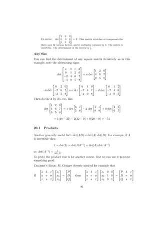 2        3
                         3 0 0
       Example: det 40 .5 05 = 3. This matrix stretches or compresses the
                         0 0 2
       three axes by various factors, and it multiplies volumes by 3. The matrix is
       invertible. The determinant of the inverse is 1 .
                                                      3


Any Size
You can ﬁnd the determinant of any square matrix                iteratively as in this
example, note the alternating signs:
                                    
                        a b c d                                 
                       0 1 2 0                1 2             0
                      
                  det                = a det 4 6             7
                       −2 4 6 7
                                                0 5             8
                       −3 0 5 8
                                                   
                 0 2 0            0 1 0            0 1 2
        −b det −2 6 7 + c det −2 4 7 − d det −2 4 6
                −3 5 8           −3 0 8           −3 0 5
Then do the 3 by 3’s, etc, like:
                   
            1 2 0
                                 6 7         4 7         4 6
       det 4 6 7 = 1 det           − 2 det     + 0 det
                                 5 8         0 8         0 5
            0 5 8

                  = 1(48 − 35) − 2(32 − 0) + 0(20 − 0) = −51


20.1     Products

Another generally useful fact: det(AB) = det(A) det(B). For example, if A
is invertible then

                  1 = det(I) = det(AA−1 ) = det(A) det(A−1 )
                        1
so det(A−1 ) =       det(A) .
To prove the product rule is for another course. But we can use it to prove
something good:
Cramer’s Rule: M. Cramer cleverly noticed              for example    that
                                                                        
     a b c    x1     P              a b                 c    x1 0      0     P b c
If u v w x2  = D then u v                        w  x2 1      0 = D v w
     r s t    x3     Q              r s                 t    x3 0      1     Q s t

                                           81
 
