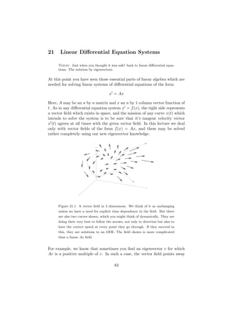 21    Linear Diﬀerential Equation Systems

     Today: Just when you thought it was safe! back to linear diﬀerential equa-
     tions. The solution by eigenvectors.

At this point you have seen those essential parts of linear algebra which are
needed for solving linear systems of diﬀerential equations of the form

                                      x = Ax

Here, A may be an n by n matrix and x an n by 1 column vector function of
t. As in any diﬀerential equation system x = f (x), the right side represents
a vector ﬁeld which exists in space, and the mission of any curve x(t) which
intends to solve the system is to be sure that it’s tangent velocity vector
x (t) agrees at all times with the given vector ﬁeld. In this lecture we deal
only with vector ﬁelds of the form f (x) = Ax, and these may be solved
rather completely using our new eigenvector knowledge.




     Figure 21.1 A vector ﬁeld in 3 dimensions. We think of it as unchanging
     unless we have a need for explicit time dependence in the ﬁeld. But there
     are also two curves shown, which you might think of dynamically. They are
     doing their very best to follow the arrows, not only in direction but also to
     have the correct speed at every point they go through. If they succeed in
     this, they are solutions to an ODE. The ﬁeld shown is more complicated
     than a linear Ax ﬁeld.


For example, we know that sometimes you ﬁnd an eigenvector v for which
Av is a positive multiple of v. In such a case, the vector ﬁeld points away

                                          83
 