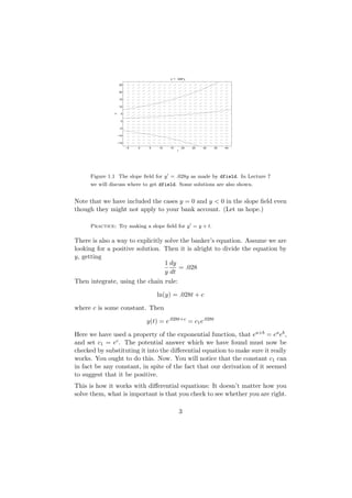 y’ = .028*y

                    25


                    20


                    15


                    10


               y
                     5


                     0


                   −5


                   −10


                   −15

                         −5   0    5   10   15       20   25   30   35   40
                                                 t




      Figure 1.1 The slope ﬁeld for y = .028y as made by dfield. In Lecture 7
      we will discuss where to get dfield. Some solutions are also shown.


Note that we have included the cases y = 0 and y < 0 in the slope ﬁeld even
though they might not apply to your bank account. (Let us hope.)

      Practice: Try making a slope ﬁeld for y = y + t.

There is also a way to explicitly solve the banker’s equation. Assume we are
looking for a positive solution. Then it is alright to divide the equation by
y, getting
                                  1 dy
                                       = .028
                                  y dt
Then integrate, using the chain rule:

                                       ln(y) = .028t + c

where c is some constant. Then

                                  y(t) = e.028t+c = c1 e.028t

Here we have used a property of the exponential function, that ea+b = ea eb ,
and set c1 = ec . The potential answer which we have found must now be
checked by substituting it into the diﬀerential equation to make sure it really
works. You ought to do this. Now. You will notice that the constant c1 can
in fact be any constant, in spite of the fact that our derivation of it seemed
to suggest that it be positive.
This is how it works with diﬀerential equations: It doesn’t matter how you
solve them, what is important is that you check to see whether you are right.

                                                     3
 