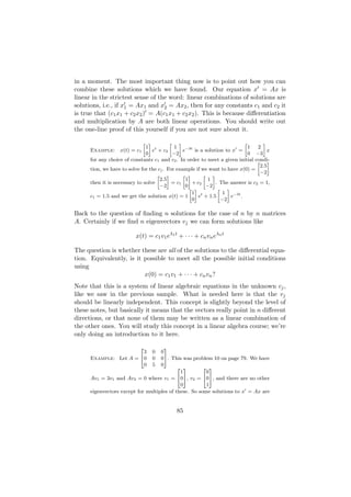 in a moment. The most important thing now is to point out how you can
combine these solutions which we have found. Our equation x = Ax is
linear in the strictest sense of the word: linear combinations of solutions are
solutions, i.e., if x1 = Ax1 and x2 = Ax2 , then for any constants c1 and c2 it
is true that (c1 x1 + c2 x2 ) = A(c1 x1 + c2 x2 ). This is because diﬀerentiation
and multiplication by A are both linear operations. You should write out
the one-line proof of this yourself if you are not sure about it.

                             » –        » –                              »         –
                              1 t         1                                1     2
      Example: x(t) = c1         e + c2        e−3t is a solution to x =             x
                              0          −2                                0    −3
      for any choice of constants c1 and c2 . In order to meet a given initial  condi-
                                                                                 » –
                                                                                  2.5
      tion, we have to solve for the cj . For example if we want to have x(0) =
                                                                                  −2
                                    » –          » –      » –
                                      2.5         1        1
      then it is necessary to solve         = c1     + c2      . The answer is c2 = 1,
                                      −2          0        −2
                                                    » –         » –
                                                     1 t          1
      c1 = 1.5 and we get the solution x(t) = 1         e + 1.5      e−3t .
                                                     0           −2

Back to the question of ﬁnding n solutions for the case of n by n matrices
A. Certainly if we ﬁnd n eigenvectors vj we can form solutions like

                          x(t) = c1 v1 eλ1 t + · · · + cn vn eλn t

The question is whether these are all of the solutions to the diﬀerential equa-
tion. Equivalently, is it possible to meet all the possible initial conditions
using
                          x(0) = c1 v1 + · · · + cn vn ?
Note that this is a system of linear algebraic equations in the unknown cj ,
like we saw in the previous sample. What is needed here is that the vj
should be linearly independent. This concept is slightly beyond the level of
these notes, but basically it means that the vectors really point in n diﬀerent
directions, or that none of them may be written as a linear combination of
the other ones. You will study this concept in a linear algebra course; we’re
only doing an introduction to it here.

                            2         3
                        3        0  0
      Example: Let A = 40        0  05. This was problem 10 on page 79. We have
                        0        5  0
                                            2 3        2 3
                                             1          0
      Av1 = 3v1 and Av2 = 0 where v1 = 405, v2 = 405, and there are no other
                                             0          1
      eigenvectors except for multiples of these. So some solutions to x = Ax are


                                            85
 