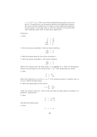 x = c1 v1 e3t + c2 v2 . This is one of the exceptional cases where you do not
       get n(= 3) eigenvectors, nor the general solution to the diﬀerential equation.
       See if you can ﬁnd another form of solution to these diﬀerential equations;
       for this system it is actually easier to write the equations out and deal with
       them explicitly, rather than to think about eigenvectors.

Problems
1. Solve
                                         x           =     2x
                                         y           =     3y
                                       x(0)          =     5
                                       y(0)          =     0

2. Solve the system of problem 1 with the initial conditions
                                          x(0)       =     0
                                          y(0)       =     5

3. Sketch the phase plane for the system of problem 1.
4. Solve the system of problem 1 with initial conditions
                                          x(0)       =     1
                                          y(0)       =     1
Sketch your solution onto the phase plane, or run pplane on it. Show by eliminating t
                                                   2
between your formulas for x(t) and y(t) that x = y 3 . This should help your sketch.
5. Solve
                                       x      =          2x
                                       y      =          −3y
                                              2
Show that solutions lie on curves x = cy − 3 , or lie along the positive or negative axes, or
are zero. Sketch the phase plane.
6. Sketch the phase plane for the system
                                             »              –
                                                 1       2
                                      x =                     x
                                                 0       −3
which was solved in the text. Does it look more like the phase plane for problem 3 or
problem 5, qualitatively?
7. Solve
                                      x     =        x + 2y
                                      y     =        4x − y
and sketch the phase plane.
8. Solve
                                      x     =        x−y


                                                  86
 