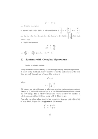 y       =    x + 5y

and sketch the phase plane.
                                                      2 3      2 3        2 3
                                                       1         0          0
9. You are given that a matrix A has eigenvectors u = 405, v = 4 3 5, w = 4 2 5,
                                                       0        −1         −2
                                                                 2 3
                                                                    1
and that Au = 5u, Av = 4v, and Aw = 3w. Solve x = Ax, if x(0) = 4 6 5. Note that
                                                                   −2
x(0) = u + 2v.
10. What’s rong with this?

                                           x       =   Ax
                                                       » –
                                                        3
                                       x(0)        =
                                                        6
        » – »     –
         1    −7
and A      =        is given. So x = 3e−7t + C.
         2    −14



22       Systems with Complex Eigenvalues

        Today: A complex example.

Today’s lecture consists entirely of one example having complex eigenvalues.
It is not really that hard, but we want to be careful and complete, the ﬁrst
time we work through one of these. Our system is

                                           x = Ax

where
                                                    1 2
                                       A=
                                                   −2 1
We know what has to be done to solve this; you ﬁnd eigenvalues then eigen-
vectors of A, then the solution x(t) is in the form of linear combinations of
the veλt things. This is what we have done before, and here we will ﬁnd a
bit of complex arithmetic to go along with it. Here we go.
First plot the phase plane to see what to expect. You can plot a little bit
of it by hand, or you can run pplane on our system:

                                   y       = y + 2z
                                   z       = −2y + z



                                               87
 