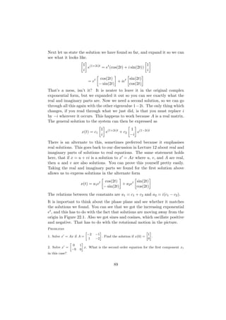 Next let us state the solution we have found so far, and expand it so we can
see what it looks like.
                           1 (1+2i)t                            1
                             e       = et (cos(2t) + i sin(2t))
                           i                                    i

                                        cos(2t)        sin(2t)
                                = et             + iet
                                       − sin(2t)       cos(2t)
That’s a mess, isn’t it? It is neater to leave it in the original complex
exponential form, but we expanded it out so you can see exactly what the
real and imaginary parts are. Now we need a second solution, so we can go
through all this again with the other eigenvalue 1−2i. The only thing which
changes, if you read through what we just did, is that you must replace i
by −i wherever it occurs. This happens to work because A is a real matrix.
The general solution to the system can then be expressed as
                                        1 (1+2i)t      1 (1−2i)t
                          x(t) = c1       e       + c2    e
                                        i              −i
There is an alternate to this, sometimes preferred because it emphasises
real solutions. This goes back to our discussion in Lecture 12 about real and
imaginary parts of solutions to real equations. The same statement holds
here, that if x = u + vi is a solution to x = Ax where u, v, and A are real,
then u and v are also solutions. You can prove this yourself pretty easily.
Taking the real and imaginary parts we found for the ﬁrst solution above
allows us to express solutions in the alternate form
                                           cos(2t)          sin(2t)
                         x(t) = a1 et               + a2 et
                                          − sin(2t)         cos(2t)
The relations between the constants are a1 = c1 + c2 and a2 = i(c1 − c2 ).
It is important to think about the phase plane and see whether it matches
the solutions we found. You can see that we got the increasing exponential
et , and this has to do with the fact that solutions are moving away from the
origin in Figure 22.1. Also we got sines and cosines, which oscillate positive
and negative. That has to do with the rotational motion in the picture.
Problems
                            »           –                               » –
                                −2   −1                                  1
1. Solve x = Ax if A =                    . Find the solution if x(0) =     .
                                 1   −2                                  0
                »          –
                    0    1
2. Solve x =                 x. What is the second order equation for the ﬁrst component x1
                    −9   0
in this case?


                                                 89
 