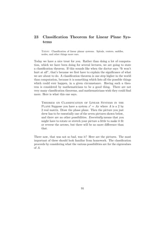 23     Classiﬁcation Theorem for Linear Plane Sys-
       tems

     Today: Classiﬁcation of linear planar systems. Spirals, centers, saddles,
     nodes, and other things more rare.

Today we have a nice treat for you. Rather than doing a lot of computa-
tion, which we have been doing for several lectures, we are going to state
a classiﬁcation theorem. If this sounds like when the doctor says “It won’t
hurt at all”, that’s because we ﬁrst have to explain the signiﬁcance of what
we are about to do. A classiﬁcation theorem is one step higher in the world
than computation, because it is something which lists all the possible things
which could ever happen, in a given circumstance. Having such a theo-
rem is considered by mathematicians to be a good thing. There are not
very many classiﬁcation theorems, and mathematicians wish they could ﬁnd
more. Here is what this one says.

     Theorem on Classification of Linear Systems in the
     Plane Suppose you have a system x = Ax where A is a 2 by
     2 real matrix. Draw the phase plane. Then the picture you just
     drew has to be essentially one of the seven pictures shown below,
     and there are no other possibilities. Essentially means that you
     might have to rotate or stretch your picture a little to make it ﬁt
     or reverse the arrows, but there will be no more diﬀerence than
     that.

There now, that was not so bad, was it? Here are the pictures. The most
important of these should look familiar from homework. The classiﬁcation
proceeds by considering what the various possibilities are for the eigenvalues
of A.




                                        91
 