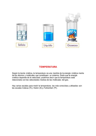 TEMPERATURA
Según la teoría cinética, la temperatura es una medida de la energía cinética media
de los átomos y moléculas que constituyen un sistema. Dado que la energía
cinética depende de la velocidad, podemos decir que la temperatura está
relacionada con las velocidades medias de las moléculas del gas.
Hay varias escalas para medir la temperatura; las más conocidas y utilizadas son
las escalas Celsius (ºC), Kelvin (K) y Fahrenheit (ºF).
 