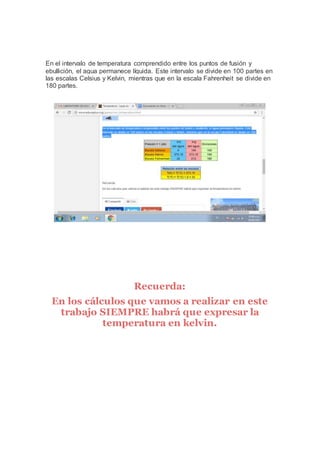 En el intervalo de temperatura comprendido entre los puntos de fusión y
ebullición, el agua permanece líquida. Este intervalo se divide en 100 partes en
las escalas Celsius y Kelvin, mientras que en la escala Fahrenheit se divide en
180 partes.
Recuerda:
En los cálculos que vamos a realizar en este
trabajo SIEMPRE habrá que expresar la
temperatura en kelvin.
 