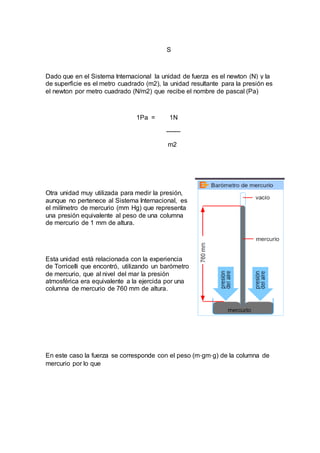 S
Dado que en el Sistema Internacional la unidad de fuerza es el newton (N) y la
de superficie es el metro cuadrado (m2), la unidad resultante para la presión es
el newton por metro cuadrado (N/m2) que recibe el nombre de pascal (Pa)
1Pa = 1N
-------
m2
Otra unidad muy utilizada para medir la presión,
aunque no pertenece al Sistema Internacional, es
el milímetro de mercurio (mm Hg) que representa
una presión equivalente al peso de una columna
de mercurio de 1 mm de altura.
Esta unidad está relacionada con la experiencia
de Torricelli que encontró, utilizando un barómetro
de mercurio, que al nivel del mar la presión
atmosférica era equivalente a la ejercida por una
columna de mercurio de 760 mm de altura.
En este caso la fuerza se corresponde con el peso (m⋅gm⋅g) de la columna de
mercurio por lo que
 