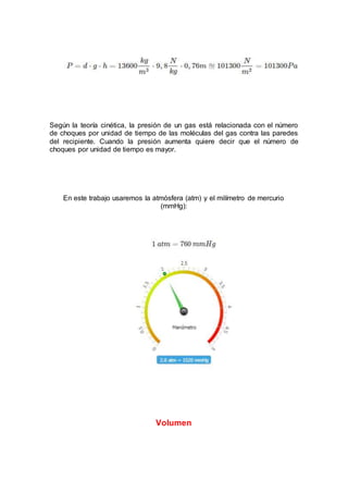 Según la teoría cinética, la presión de un gas está relacionada con el número
de choques por unidad de tiempo de las moléculas del gas contra las paredes
del recipiente. Cuando la presión aumenta quiere decir que el número de
choques por unidad de tiempo es mayor.
En este trabajo usaremos la atmósfera (atm) y el milímetro de mercurio
(mmHg):
Volumen
 