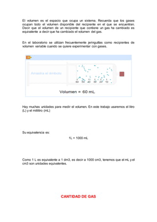 El volumen es el espacio que ocupa un sistema. Recuerda que los gases
ocupan todo el volumen disponible del recipiente en el que se encuentran.
Decir que el volumen de un recipiente que contiene un gas ha cambiado es
equivalente a decir que ha cambiado el volumen del gas.
En el laboratorio se utilizan frecuentemente jeringuillas como recipientes de
volumen variable cuando se quiere experimentar con gases.
Hay muchas unidades para medir el volumen. En este trabajo usaremos el litro
(L) y el mililitro (mL)
Su equivalencia es:
1L = 1000 mL
Como 1 L es equivalente a 1 dm3, es decir a 1000 cm3, tenemos que el mL y el
cm3 son unidades equivalentes.
CANTIDAD DE GAS
 