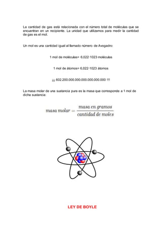 La cantidad de gas está relacionada con el número total de moléculas que se
encuentran en un recipiente. La unidad que utilizamos para medir la cantidad
de gas es el mol.
Un mol es una cantidad igual al llamado número de Avogadro:
1 mol de moléculas= 6,022·1023 moléculas
1 mol de átomos= 6,022·1023 átomos
¡¡¡ 602.200.000.000.000.000.000.000 !!!
La masa molar de una sustancia pura es la masa que corresponde a 1 mol de
dicha sustancia:
LEY DE BOYLE
 