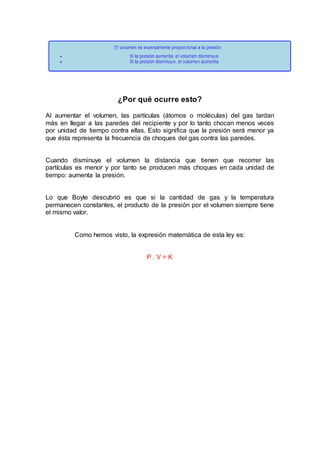 ¿Por qué ocurre esto?
Al aumentar el volumen, las partículas (átomos o moléculas) del gas tardan
más en llegar a las paredes del recipiente y por lo tanto chocan menos veces
por unidad de tiempo contra ellas. Esto significa que la presión será menor ya
que ésta representa la frecuencia de choques del gas contra las paredes.
Cuando disminuye el volumen la distancia que tienen que recorrer las
partículas es menor y por tanto se producen más choques en cada unidad de
tiempo: aumenta la presión.
Lo que Boyle descubrió es que si la cantidad de gas y la temperatura
permanecen constantes, el producto de la presión por el volumen siempre tiene
el mismo valor.
Como hemos visto, la expresión matemática de esta ley es:
P . V = K
 