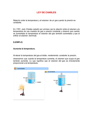 LEY DE CHARLES
Relación entre la temperatura y el volumen de un gas cuando la presión es
constante.
En 1787, Jack Charles estudió por primera vez la relación entre el volumen y la
temperatura de una muestra de gas a presión constante y observó que cuando
se aumentaba la temperatura el volumen del gas también aumentaba y que al
enfriar el volumen disminuía
EJEMPLO:
Aumenta la temperatura.
Al elevar la temperatura del gas al doble, manteniendo constante la presión.
observamos que cuando la temperatura aumenta, el volumen que ocupa el gas
también aumenta. Lo que significa que el volumen del gas es directamente
proporcional a la temperatura;
 