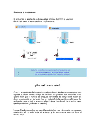 Disminuye la temperatura:
Si enfriamos el gas hasta su temperatura original de 300 K el volumen
disminuye hasta el valor que tenía originalmente.
¿Por qué ocurre esto?
Cuando aumentamos la temperatura del gas las moléculas se mueven con más
rapidez y tardan menos tiempo en alcanzar las paredes del recipiente. Esto
quiere decir que el número de choques por unidad de tiempo será mayor. Es
decir se producirá un aumento (por un instante) de la presión en el interior del
recipiente y aumentará el volumen (el émbolo se desplazará hacia arriba hasta
que la presión se iguale con la exterior).
Lo que Charles descubrió es que si la cantidad de gas y la presión permanecen
constantes, el cociente entre el volumen y la temperatura siempre tiene el
mismo valor.
 