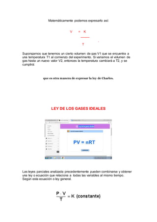 Matemáticamente podemos expresarlo así:
V = K
---------
.
T
Supongamos que tenemos un cierto volumen de gas V1 que se encuentra a
una temperatura T1 al comienzo del experimento. Si variamos el volumen de
gas hasta un nuevo valor V2, entonces la temperatura cambiará a T2, y se
cumplirá:
que es otra manera de expresar la ley de Charles.
LEY DE LOS GASES IDEALES
Las leyes parciales analizada precedentemente pueden combinarse y obtener
una ley o ecuación que relaciona a todas las variables al mismo tiempo.
Según esta ecuación o ley general.
 