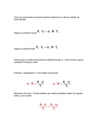 Como ya conocemos la ecuación general colocamos en ella los valores de
cada variable:
Según la condición inicial:
Según la condición final:
Vemos que en ambas condiciones la cantidad de gas (n 1 ) es la misma y que la
constante R tampoco varía.
Entonces, despejamos n 1 R en ambas ecuaciones:
Marcamos con rojo n 1 R para señalar que ambos resultados deben ser iguales
entre sí, por lo tanto:
 