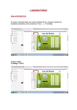 LABORATORIO
SALA DE BOYLE:
Al mover el émbolo hasta una cierta cantidad de mL, el juego muestra los
resultados obtenidos en los sistemas V (mL) y P (mmHg)
V (mL) = 14.80
P (mmHg) = 1797.3
 