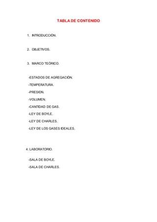 TABLA DE CONTENIDO
1. INTRODUCCIÓN.
2. OBJETIVOS.
3. MARCO TEÓRICO.
-ESTADOS DE AGREGACIÓN.
-TEMPERATURA.
-PRESION.
-VOLUMEN.
-CANTIDAD DE GAS.
-LEY DE BOYLE.
-LEY DE CHARLES.
-LEY DE LOS GASES IDEALES.
4. LABORATORIO.
-SALA DE BOYLE.
-SALA DE CHARLES.
 