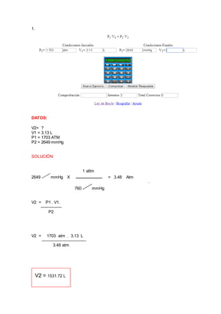 1.
DATOS:
V2= ?
V1 = 3.13 L
P1 = 1703 ATM
P2 = 2649 mmHg
SOLUCIÓN:
1 attm
2649 mmHg X = 3.48 Atm
.
760 mmHg
V2 = P1 . V1.
---------------
P2
V2 = 1703 atm . 3.13 L
--------------------------------
3.48 atm
 
