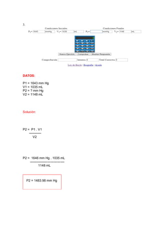 3.
DATOS:
P1 = 1643 mm Hg
V1 = 1035 mL
P2 = ? mm Hg
V2 = 1148 mL
Solución:
P2 = P1 . V1
------------
V2
P2 = 1646 mm Hg . 1035 mL
---------------------------------
1148 mL
 
