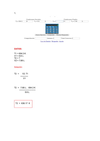 1.
DATOS:
T1 = 694.3 K
V1 = 8.6 L
T2 = ?
V2 = 7.88 L
Solución:
T2 = V2. T1
------------
V1
T2 = 7.88 L . 694.3 K
-------------------------
8.6 L
 
