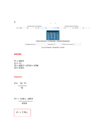 2.
DATOS:
T1 = 446 K
V1 = ? L
T2 = 206 C + 273 K = 479K
V2 = 8.36 L
Solución:
V1= V2 . T1
--------------
T2
V1 = 8.36 L . 446 K
----------------------
479 K
 