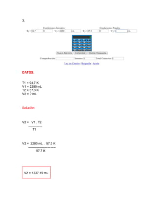 3.
DATOS:
T1 = 94.7 K
V1 = 2280 mL
T2 = 57.3 K
V2 = ? mL
Solución:
V2 = V1 . T2
--------------
T1
V2 = 2280 mL . 57.3 K
---------------------------
97.7 K
 