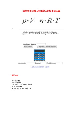 ECUACIÓN DE LAS ESTADOS IDEALES
1.
DATOS:
P = ? ATM
V = 9520 mL
T = 1237 C + 273K = 1510
n = 0.516 MOL
R = 0.082 ATM.L / MOL.K
 