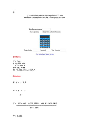 2.
DATOS :
V = ? mL
n = 0.274 MOL
T = 1478.84 K
P = 8.53 ATM
R = 0.082 ATM.L / MOL.K
Solución:
P . V = n . R .T
V = n . R . T
--------------
P
V = 0.274 MOL . 0.082 ATM.L / MOL.K . 1478.84 K
-----------------------------------------------------------------
8.53 ATM
V = 3.89 L
 
