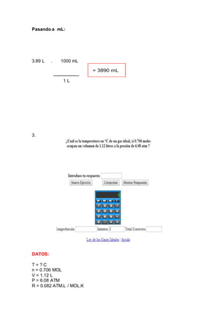 Pasando a mL:
3.89 L . 1000 mL
------------------
1 L
3.
DATOS:
T = ? C
n = 0.706 MOL
V = 1.12 L
P = 6.08 ATM
R = 0.082 ATM.L / MOL.K
 