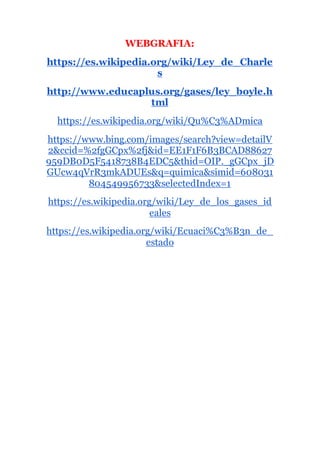 WEBGRAFIA:
https://es.wikipedia.org/wiki/Ley_de_Charle
s
http://www.educaplus.org/gases/ley_boyle.h
tml
https://es.wikipedia.org/wiki/Qu%C3%ADmica
https://www.bing.com/images/search?view=detailV
2&ccid=%2fgGCpx%2fj&id=EE1F1F6B3BCAD88627
959DB0D5F5418738B4EDC5&thid=OIP._gGCpx_jD
GUcw4qVrR3mkADUEs&q=quimica&simid=608031
804549956733&selectedIndex=1
https://es.wikipedia.org/wiki/Ley_de_los_gases_id
eales
https://es.wikipedia.org/wiki/Ecuaci%C3%B3n_de_
estado
 