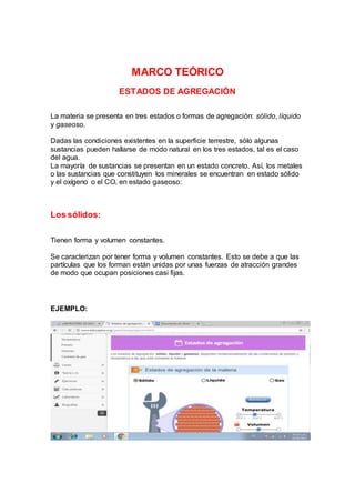 MARCO TEÓRICO
ESTADOS DE AGREGACIÓN
La materia se presenta en tres estados o formas de agregación: sólido, líquido
y gaseoso.
Dadas las condiciones existentes en la superficie terrestre, sólo algunas
sustancias pueden hallarse de modo natural en los tres estados, tal es el caso
del agua.
La mayoría de sustancias se presentan en un estado concreto. Así, los metales
o las sustancias que constituyen los minerales se encuentran en estado sólido
y el oxígeno o el CO2 en estado gaseoso:
Los sólidos:
Tienen forma y volumen constantes.
Se caracterizan por tener forma y volumen constantes. Esto se debe a que las
partículas que los forman están unidas por unas fuerzas de atracción grandes
de modo que ocupan posiciones casi fijas.
EJEMPLO:
 