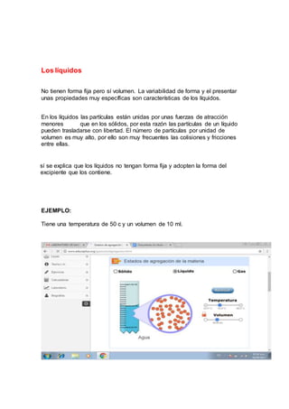 Los líquidos
No tienen forma fija pero sí volumen. La variabilidad de forma y el presentar
unas propiedades muy específicas son características de los líquidos.
En los líquidos las partículas están unidas por unas fuerzas de atracción
menores que en los sólidos, por esta razón las partículas de un líquido
pueden trasladarse con libertad. El número de partículas por unidad de
volumen es muy alto, por ello son muy frecuentes las colisiones y fricciones
entre ellas.
A sí se explica que los líquidos no tengan forma fija y adopten la forma del
R excipiente que los contiene.
EJEMPLO:
Tiene una temperatura de 50 c y un volumen de 10 ml.
 