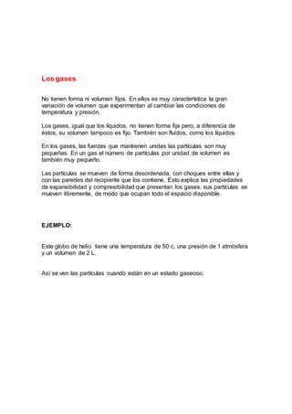 Los gases
No tienen forma ni volumen fijos. En ellos es muy característica la gran
variación de volumen que experimentan al cambiar las condiciones de
temperatura y presión.
Los gases, igual que los líquidos, no tienen forma fija pero, a diferencia de
éstos, su volumen tampoco es fijo. También son fluidos, como los líquidos.
En los gases, las fuerzas que mantienen unidas las partículas son muy
pequeñas. En un gas el número de partículas por unidad de volumen es
también muy pequeño.
Las partículas se mueven de forma desordenada, con choques entre ellas y
con las paredes del recipiente que los contiene. Esto explica las propiedades
de expansibilidad y compresibilidad que presentan los gases: sus partículas se
mueven libremente, de modo que ocupan todo el espacio disponible.
EJEMPLO:
Este globo de helio tiene una temperatura de 50 c, una presión de 1 atmósfera
y un volumen de 2 L.
Así se ven las partículas cuando están en un estado gaseoso.
 