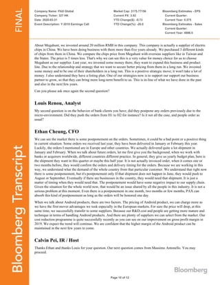 Company Name: PAX Global
Company Ticker: 327 HK
Date: 2020-03-31
Event Description: Y 2019 Earnings Call
Market Cap: 3175.77156
Current PX: 2.92
YTD Change($): -0.73
YTD Change(%): -20.0
Bloomberg Estimates - EPS
Current Quarter:
Current Year: 0.575
Bloomberg Estimates - Sales
Current Quarter:
Current Year: 4986.5
Page 10 of 12
About Megahunt, we invested around 20 million RMB in this company. This company is actually a supplier of electric
chips in China. We have been doing business with them more than five years already. We purchased 3 different kinds
of chips from them in China. We compare the chips price from Megahunt with overseas suppliers like in Taiwan and
the States. The price is 5 times less. That's why we can see this is a very value for money choice for us to choose
Megahunt as our supplier. Last year, we invested some money there, they want to expand this business and product
line. Due to the relationship and strategy that we want to secure better pricing from them in a long run. We invested
some money and to be one of their shareholders in a long run. This is a positive strategic move; it won't take a lot of
money. I also understand they have a listing plan. One of our strategies now is to support our support our business
partner to grow, so that they can bring more long-term benefit to us. This is in-line of what we have done in the past
and also in the next few years.
Can you please ask once again the second question?
Louis Renou, Analyst
My second question is on the behavior of bank clients you have; did they postpone any orders previously due to the
micro-environment. Did they push the orders from H1 to H2 for instance? Is it not all the case, and people order as
usual?
Ethan Cheung, CFO
We can see the market there is some postponement on the orders. Sometimes, it could be a bad point or a positive thing
in current situation. Some orders we received last year, they have been delivered in January or February this year.
Luckily, the orders I mentioned are in Europe and other countries. We actually delivered quite a lot shipment in
January and February. When we talk about future orders, let me first give you the background, when we work with
banks or acquirers worldwide, different countries different practice. In general, they give us yearly budget plan, here is
the shipment they want in this quarter or maybe this half year. It is not actually invoiced order, when it comes one or
two months before, they would confirm the orders and delivery timing for the orders. Because we are working in this
way, we understand what the demand of the whole country from that particular customer. We understand that right now
there is some postponement, but it's postponement only If that shipment does not happen in June, they would push to
August or September. Eventually if there are businesses in the country, they would need that shipment. It is just a
matter of timing when they would need that. The postponement would have some negative impact to our supply chain.
Given the situation for the whole world now, that would be an issue shared by all the people in this industry. It is not a
serious problem at this moment. Even there is a postponement in one month, two months or few months, PAX can
absorb this kind of postponement as long as the orders will be honored one day.
When we talk about Android products, there are two factors. The pricing of Android product, we can charge more as
we have the first mover advantages we took especially in the European markets. For sure the price will drop, at this
same time, we successfully transfer to some suppliers. Because our R&D cost and people are getting more mature and
technique in terms of handling Android products. And there are plenty of suppliers we can select from the market. Our
cost reduction programme is quite successfully recently as you can see on our improvement on gross profit margin in
2019. We expect the trend will continue. We are confident that the higher margin of the Android product can be
maintained in the next few years to come.
Calvin Pei, IR / Host
Thanks Ethan and thanks Louis for your question. Our next question comes from Massimo Antonello. You may
proceed.
 
