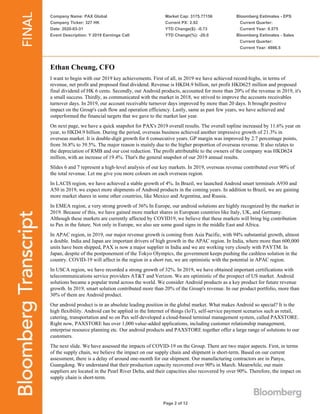 Company Name: PAX Global
Company Ticker: 327 HK
Date: 2020-03-31
Event Description: Y 2019 Earnings Call
Market Cap: 3175.77156
Current PX: 2.92
YTD Change($): -0.73
YTD Change(%): -20.0
Bloomberg Estimates - EPS
Current Quarter:
Current Year: 0.575
Bloomberg Estimates - Sales
Current Quarter:
Current Year: 4986.5
Page 2 of 12
Ethan Cheung, CFO
I want to begin with our 2019 key achievements. First of all, in 2019 we have achieved record-highs, in terms of
revenue, net profit and proposed final dividend. Revenue is HKD4.9 billion, net profit HKD625 million and proposed
final dividend of HK 6 cents. Secondly, our Android products, accounted for more than 20% of the revenue in 2019, it's
a small success. Thirdly, as communicated with the market in 2018, we strived to improve the accounts receivables
turnover days. In 2019, our account receivable turnover days improved by more than 20 days. It brought positive
impact on the Group's cash flow and operation efficiency. Lastly, same as past few years, we have achieved and
outperformed the financial targets that we gave to the market last year.
On next page, we have a quick snapshot for PAX's 2019 overall results. The overall topline increased by 11.6% year on
year, to HKD4.9 billion. During the period, overseas business achieved another impressive growth of 21.3% in
overseas market. It is double-digit growth for 6 consecutive years. GP margin was improved by 2.7 percentage points,
from 36.8% to 39.5%. The major reason is mainly due to the higher proportion of overseas revenue. It also relates to
the depreciation of RMB and our cost reduction. The profit attributable to the owners of the company was HKD624
million, with an increase of 19.4%. That's the general snapshot of our 2019 annual results.
Slides 6 and 7 represent a high-level analysis of our key markets. In 2019, overseas revenue contributed over 90% of
the total revenue. Let me give you more colours on each overseas region.
In LACIS region, we have achieved a stable growth of 4%. In Brazil, we launched Android smart terminals A930 and
A50 in 2019, we expect more shipments of Android products in the coming years. In addition to Brazil, we are gaining
more market shares in some other countries, like Mexico and Argentina, and Russia.
In EMEA region, a very strong growth of 36% In Europe, our android solutions are highly recognized by the market in
2019. Because of this, we have gained more market shares in European countries like Italy, UK, and Germany.
Although these markets are currently affected by COVID19, we believe that these markets will bring big contribution
to Pax in the future. Not only in Europe, we also see some good signs in the middle East and Africa.
In APAC region, in 2019, our major revenue growth is coming from Asia Pacific, with 94% substantial growth, almost
a double. India and Japan are important drivers of high growth in the APAC region. In India, where more than 600,000
units have been shipped, PAX is now a major supplier in India and we are working very closely with PAYTM. In
Japan, despite of the postponement of the Tokyo Olympics, the government keeps pushing the cashless solution in the
country. COVID-19 will affect in the region in a short run, we are optimistic with the potential in APAC region.
In USCA region, we have recorded a strong growth of 32%. In 2019, we have obtained important certifications with
telecommunications service providers AT&T and Verizon. We are optimistic of the prospect of US market. Android
solutions became a popular trend across the world. We consider Android products as a key product for future revenue
growth. In 2019, smart solution contributed more than 20% of the Group's revenue. In our product portfolio, more than
30% of them are Android product.
Our android product is in an absolute leading position in the global market. What makes Android so special? It is the
high flexibility. Android can be applied in the Internet of things (IoT), self-service payment scenarios such as retail,
catering, transportation and so on Pax self-developed a cloud-based terminal management system, called PAXSTORE.
Right now, PAXSTORE has over 1,000 value-added applications, including customer relationship management,
enterprise resource planning etc. Our android products and PAXSTORE together offer a large range of solutions to our
customers.
The next slide. We have assessed the impacts of COVID-19 on the Group. There are two major aspects. First, in terms
of the supply chain, we believe the impact on our supply chain and shipment is short-term. Based on our current
assessment, there is a delay of around one-month for our shipment. Our manufacturing contractors are in Panyu,
Guangdong. We understand that their production capacity recovered over 90% in March. Meanwhile, our main
suppliers are located in the Pearl River Delta, and their capacities also recovered by over 90%. Therefore, the impact on
supply chain is short-term.
 