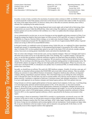 Company Name: PAX Global
Company Ticker: 327 HK
Date: 2020-03-31
Event Description: Y 2019 Earnings Call
Market Cap: 3175.77156
Current PX: 2.92
YTD Change($): -0.73
YTD Change(%): -20.0
Bloomberg Estimates - EPS
Current Quarter:
Current Year: 0.575
Bloomberg Estimates - Sales
Current Quarter:
Current Year: 4986.5
Page 3 of 12
Secondly, in terms of sales, we believe the uncertainty of customer orders continues in 2020. As COVID-19 continues
to spread around the world, PAX remains conservative in the forecast of customer sales orders in 2020. No one knows
the extent of the impact from COVIC-19, however, history tells us that after an economic downturn, there will be a
rebound. Pax is preparing for the market recovery.
I want to emphasize one thing - Pax has strong financial track record, ample cash on hand with no borrowings, these
characteristics are crucial. Under this difficult time, where cash is king. Our employees, customers, suppliers and
business partners all over the world have full confidence in us. Here is an update about the strategic adjustment in
China in 2019.
As we communicated to you last year, we are now focusing on serving reputable and strong customers in China. Even
though the strategy has leaded to short-term impact on China revenue in 2019 and 2020, we expect it will benefit the
profitability in a long run. Structure follows strategy, so we made some structural changes. As of now, there is a
reduction in headcounts of around 160. The reduction led to a one-off cost of approximately HKD6 million. Expected
annual cost saving in 2020 will be around HKD20 million.
In the past 6 months, we conducted a series of corporate actions. Earlier this year, we conducted five shares repurchase,
brought back around 1% outstanding shares. For the proposed final dividend, it increased by 50% to HK 6 cents per
share. In October 2019, we have granted share option to our staff. In the future, PAX will actively consider corporate
actions, focus more on creating greater shareholder returns and unlock the shareholder value.
Now we come to the strategies. In the next few years, our key corporate strategies. There are 5 strategies and I want to
talk about each of them one by one on the following slides. First, branding. Pax is a global company. In the past few
years, we can feel that our partners worldwide sometimes recognize our brand more than our products. We believe
brand image is key to differentiate us from our competitors. We set ourselves a target to become the best brand in the
industry. We are working on the following actions. Pax has an absolute leading position in Android product series. We
should further enhance our image by rolling out more high quality and diversified products. When I say diversity, we
used to have sell financial POS, we introduced a new product line of commercial POS, we should introduce even more
product lines in the future.
Secondly, we should focus on software. Pax used to be 100% hardware company. Actually, it's not true, years ago, as I
said earlier, we launched software products like PAXSTORE and several other software solutions. They are actually
helping our customers in many different business environments. Integration, hardware plus software, an integrated
company offering comprehensive payment solutions. This is the brand image we are looking for in the coming few
years. In the past few years, Pax has done very well in overseas market, one of the key success factors is our global
partner network. Consistence is important to build trust. Consistence means, both strategies and policies, it is important
to set up a stable approach on our business strategies and channel agency policies, that's how partners trust you.
Going forward, we will also support global partners to become superior local companies. In this way, it can bring along
even more high quality upstream and downstream partners to Pax. At the same time, we also need to promote
ourselves. In the last 5 years, we also hosted the global partner conferences in Guangzhou, Shanghai and recently in
Macau. It allowed PAX and our partners shared the latest development and insights. As you can see the photo in the
bottom left corner, which is PAX global partner conference, more than 100 partners joined the conference in Macau.
Started in 2019, we also organized regional conference, which is specialized for the business environment in that
region.
Second strategy is about our penetration. I think PAX is currently in a good position, our network covers over 100
countries. In the years to come, we will put more resources on those markets with great opportunities, for instance,
United states, European countries like UK, France and Spain, APAC, India, Japan, Australia. Investment could be in
the forms of setup our own subsidiaries and investing together with our local partners. Good examples are Japan, India.
We set up our subsidiaries in the last couple of years, and we enjoyed a very good growth. In the future, we will
strategically invest in those targeted countries when appropriate.
 