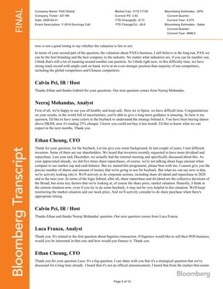 Company Name: PAX Global
Company Ticker: 327 HK
Date: 2020-03-31
Event Description: Y 2019 Earnings Call
Market Cap: 3175.77156
Current PX: 2.92
YTD Change($): -0.73
YTD Change(%): -20.0
Bloomberg Estimates - EPS
Current Quarter:
Current Year: 0.575
Bloomberg Estimates - Sales
Current Quarter:
Current Year: 4986.5
Page 6 of 12
now is not a good timing to say whether the valuation is fair or not.
In terms of your second part of the question, the valuation about PAX's business, I still believe in the long run, PAX we
can be the best branding and the best company in the industry. No matter what industries are, if you can be number one,
I think that's still a lot of meaning around number one position. So I think right now, in this difficulty time, we have
strong track record with ample cash on hand, we're at an even stronger position than majority of our competitors,
including the global competitors and Chinese competitors.
Calvin Pei, IR / Host
Thanks Ethan and thanks Gabriel for your questions. Our next question comes from Neeraj Mohandas.
Neeraj Mohandas, Analyst
First of all, we're happy to see you all healthy and keep safe. Here we in Spain, we have difficult time. Congratulations
on your results, in the world full of uncertainties, you're able to give a long-term guidance is amazing. So here is my
question, I'd like to have some colors in the buyback to understand the strategy behind it. You have been buying shares
above HKD4, now it's trading 25% cheaper. I know you could not buy it last month. I'd like to know what we can
expect in the next months. Thank you.
Ethan Cheung, CFO
Thank for your question, for the buyback. Let me give you some background. In last couple of years, I met different
investors. Some of them are our shareholders. We heard that investors recently requested to have more dividend and
repurchase. Last year end, December, we actually had the internal meeting and specifically discussed about this. As
your appreciated already, we did five times share repurchases, of course, we're not talking about huge amount when
compare to our market cap and cash balance. But we started this programme, please bear with me, I cannot give you the
precise number of shares and amount of money that we're going to use for buyback. But what we can say now is that,
we're actively looking into it. We'll actively to do corporate actions, including share dividend and repurchase in 2020
and in the next year. In terms of the logic behind, after all, share repurchase and dividend are the collective decisions of
the Broad, but some key factors that we're looking at, of course the share price, market situation. Honestly, I think in
the current situation now, even if you try to do some buyback, it may not be very helpful to this situation. We'll keep
monitoring the market situation and our stock price. And we'll actively consider to do share purchase when there's
appropriate timing.
Calvin Pei, IR / Host
Thanks Ethan and thanks Neeraj Mohandas' question. Our next question comes from Luca Franza.
Luca Franza, Analyst
Thank you. It's related to the first question about Ingenico transaction. If Ingenico would like to sell their POS business,
would you be interested in that case and how would you finance it. Thank you.
Ethan Cheung, CFO
Thank you for your question Luca. It's a big question. I can share with you that it's a strategical question that we've
discussed for a long time already. I heard that it's not an official announcement, I heard that from the market that seems
 