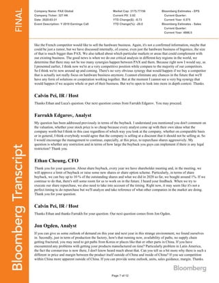Company Name: PAX Global
Company Ticker: 327 HK
Date: 2020-03-31
Event Description: Y 2019 Earnings Call
Market Cap: 3175.77156
Current PX: 2.92
YTD Change($): -0.73
YTD Change(%): -20.0
Bloomberg Estimates - EPS
Current Quarter:
Current Year: 0.575
Bloomberg Estimates - Sales
Current Quarter:
Current Year: 4986.5
Page 7 of 12
like the French competitor would like to sell the hardware business. Again, it's not a confirmed information, maybe that
could be just a rumor, but we have discussed internally, of course, even just the hardware business of Ingenico, the size
of that is much bigger than PAX. We also talked about which particular markets or areas that could complement with
our existing business. The good news is when we do our critical analysis in different key regions in the world, we
determine that there may not be too many synergies happen between PAX and them. Because right now I would say, as
I presented earlier, I think now we're at a very competitive position while compare to the majority of our competitors.
So I think we're now around up and coming. There's no very obvious synergy that would happen if we buy a competitor
that is actually not really focus on hardware business anymore. I cannot eliminate any chances in the future that we'll
have any form of solutions or cooperation working together. But at the moment I cannot see a very big synergy that
would happen if we acquire whole or part of their business. But we're open to look into more in depth context. Thanks.
Calvin Pei, IR / Host
Thanks Ethan and Luca's question. Our next question comes from Farrukh Edgarov. You may proceed.
Farrukh Edgarov, Analyst
My question has been addressed previously in terms of the buyback. I understand you mentioned you don't comment on
the valuation, whether your stock price is so cheap because every analyst come up with their own ideas what the
company worth but I think in this case regardless of which way you look at the company, whether on comparable basis
or in general, I think everybody would agree that the company is selling at a discount that it should not be selling at. So
I would encourage the management to continue, especially, at this price, to repurchase shares aggressively. My
question is whether any restriction and in terms of how large the buyback you guys can implement if there is any legal
restriction? Thank you.
Ethan Cheung, CFO
Thank you for your question. About share buyback, every year we have shareholder meeting and, in the meeting, we
will approve a limit of buyback or raise some new shares or share option scheme. Particularly, in terms of share
buyback, we can buy up to 10 % of the outstanding shares and what we did in 2020 so far, we bought around 1%. If we
continue to do that, there's still some room for us to work on in the future. I heard your feedback. When we try to
execute our share repurchase, we also need to take into account of the timing. Right now, it may seem like it's not a
perfect timing to do repurchase but we'll analyze and take reference of what other companies in the market are doing.
Thank you for your question.
Calvin Pei, IR / Host
Thanks Ethan and thanks Farrukh for your question. Our next question comes from Jon Ogden.
Jon Ogden, Analyst
If you can give us some outlook of demand on this year and next year in this strange environment, we found ourselves
in. Secondly, just in term of production the factory, how's that running now, availability of paths, no supply chain
getting fractured, you may need to get paths from Korea or places like that or other parts in China. If you have
encountered any problems with getting your products manufactured on time? Particularly problem in Latin America,
the fact the coronavirus is now there, I don't know heard much about that. Can you tell us a bit more why there is such a
different in price and margin between the product itself outside of China and inside of China? If you see competition
within China more apparent outside of China. If you can provide some outlook, units, sales guidance, margin. Thanks.
 