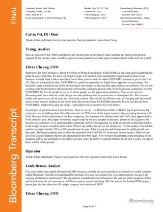 Company Name: PAX Global
Company Ticker: 327 HK
Date: 2020-03-31
Event Description: Y 2019 Earnings Call
Market Cap: 3175.77156
Current PX: 2.92
YTD Change($): -0.73
YTD Change(%): -20.0
Bloomberg Estimates - EPS
Current Quarter:
Current Year: 0.575
Bloomberg Estimates - Sales
Current Quarter:
Current Year: 4986.5
Page 9 of 12
Calvin Pei, IR / Host
Thanks Ethan and thanks Jon for your question. Our next question comes from Trung.
Trung, Analyst
How do you see PAXSTORE contribute to the revenue line in the future? Latin America has been a kind growth
segment in the last few years, could you give us some guidance how this region would perform in the next few years?
Ethan Cheung, CFO
Right now, for PAX business is about 4.9 billion of Hong Kong dollars. PAXSTORE we see some good signal but still
quite far away from that. We have our target to make it to become more meaningful proportional revenue to our
business. I would think it takes more than two to three years in order to make PAXSTORE revenue to get to a level of
5%. There is a potential for that, PAXSTORE is a platform equivalent to Apple Store, app store in your phone. We
basically create a platform and invite the third-party developers to develop their apps and use our platform. We are still
working with the developers and customers to formulate a charging plan for that. In the beginning, sometimes we offer
PAXSTORE for free for people to use or to attract people use the apps and our platform. Now we are actively
discussing with them what we could charge over this platform base on transaction or subscription fee. The revenue
model now quite vary case by case and country by country. There could be different ways of charging and that would
lead to some positive surprise in the future about the revenue from PAXSTORE platform. Maybe not directly from
PAXSTORE, maybe from apps developer - subscription fee or monthly fee in the future.
Second part of question about Latin America. Now we are no. 1 in Brazilian market. In Brazil, big acquirers and big
customers, we are talking about 10 to 20 customers. In 2020, most of the major acquirers they are doing business with
PAX. Because of the acquisition of our key competitor, the acquirers who did not work with PAX, they approached to
PAX early this year. We expect in realistic target would be the next couples of the year, almost all the acquirers will
become our customers. If we understand this landscape with this background, we think the growth in Brazilian market
in the couple of years would be quite stable. When I say stable, the fact we are already no. 1 in the market. It is not that
realistic to expect another 30% or 50% growth year on year. What we can say and foresee now is stable growth over
the years. The big uncertainty now is about the economy hit by COVID-19. In the next interim result, I think we can
give you a clearer picture what we are expecting the next few years. Now we have incorporated some prudence in our
guidance and we are confident to say that in next few years. In 2020, it would be flattish. In the next 2 years, we expect
there will be stable growth.
Operator
Thanks Ethan and thanks Trung for your question. Our next question comes from Louis Renou.
Louis Renou, Analyst
Can you explain your capital allocation on M&A because recently last year you did an investment in a small company
called Megahunt. And did not understand the rationale of it, can you explain why is so interesting for you guys, the
synergy and financial opportunity? The second one would be the current business. Do you see clients postpone orders
and scared about the microeconomy in different regions you are operating. The last one on the Android POS project,
please give the idea about the GP margin compare with traditional POS?
Ethan Cheung, CFO
 